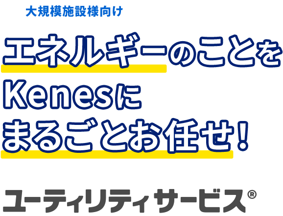 大規模施設様向け エネルギーのことをKenesにまるごとお任せ！ ユーティリティサービス®︎