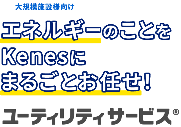大規模施設様向け エネルギーのことをKenesにまるごとお任せ！ ユーティリティサービス®︎