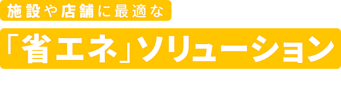 施設や店舗に最適な「省エネ」ソリューション
