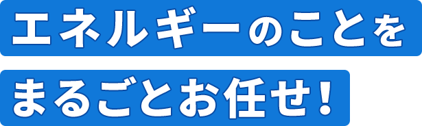 エネルギーのことをまるごとお任せ！