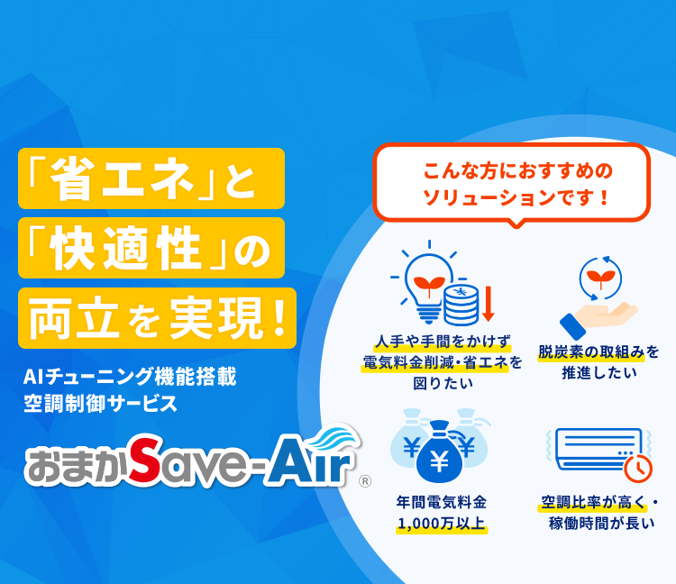 「省エネ」と「快適性」の両立を実現！AI自動チューニング機能搭載 空調制御サービス おまかSave-Air こんな方におすすめのソリューションです！電気料金削減・省エネを図りたい 脱炭素を推進したい 年間電気料金1,000万以上 空調比率が高く・稼働時間が長い