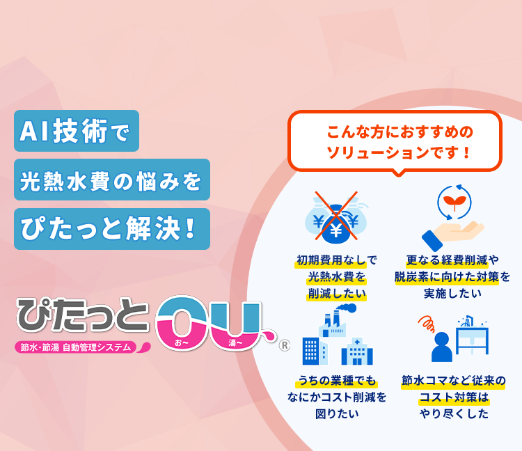 節水・節湯 自動管理システム「ぴたっとOU」 こんな方におすすめのソリューションです！初期費用なしで光熱水費を削減したい 更なる経費削減や脱炭素に向けた対策を実施したい うちの業種でも何かコスト削減を図りたい 節水コマなど従来のコスト対策はやり尽くした