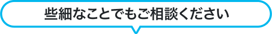 些細なことでもご相談ください