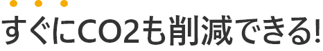 すぐにCO2も削減できる!